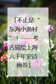 不止是“东海小渔村”！——考古描绘上海六千年史诗画卷