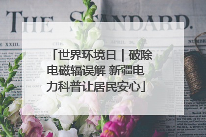 世界环境日｜破除电磁辐误解 新疆电力科普让居民安心