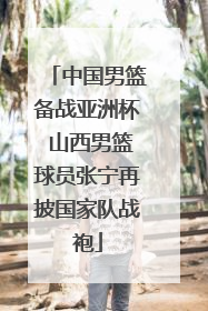 中国男篮备战亚洲杯 山西男篮球员张宁再披国家队战袍