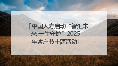中国人寿启动“智汇未来 一生守护”2025年客户节主题活动