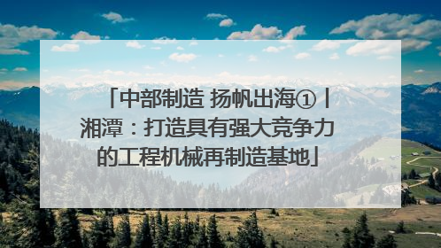 中部制造 扬帆出海①丨湘潭：打造具有强大竞争力的工程机械再制造基地