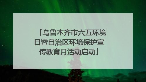 乌鲁木齐市六五环境日暨自治区环境保护宣传教育月活动启动