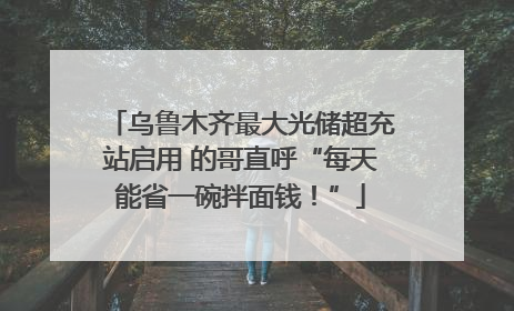 乌鲁木齐最大光储超充站启用 的哥直呼“每天能省一碗拌面钱！”
