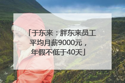 于东来：胖东来员工平均月薪9000元，年假不低于40天