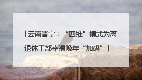 云南晋宁：“四维”模式为离退休干部幸福晚年“加码”