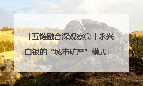 五链融合深观察⑤丨永兴白银的“城市矿产”模式