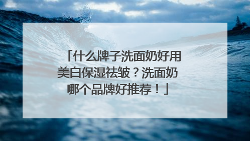 什么牌子洗面奶好用美白保湿祛皱？洗面奶哪个品牌好推荐！