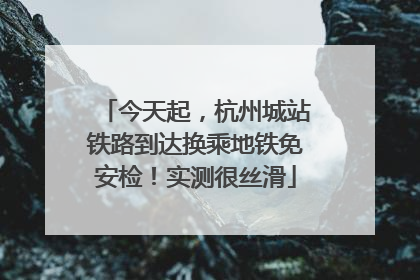 今天起，杭州城站铁路到达换乘地铁免安检！实测很丝滑