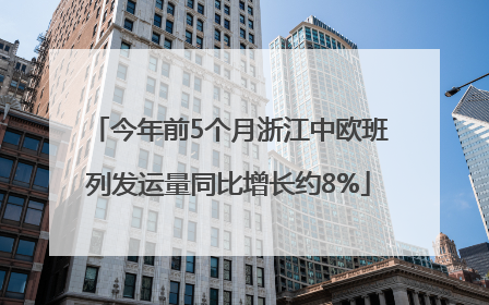 今年前5个月浙江中欧班列发运量同比增长约8%