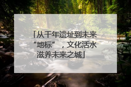 从千年遗址到未来“地标”，文化活水滋养未来之城