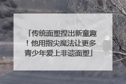 传统面塑捏出新童趣！他用指尖魔法让更多青少年爱上非遗面塑