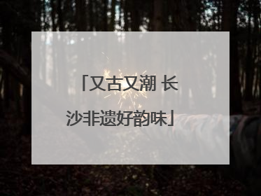 又古又潮 长沙非遗好韵味