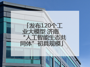 发布120个工业大模型 济南 “人工智能生态共同体”初具规模