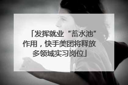 发挥就业“蓄水池”作用，快手美团将释放多领域实习岗位
