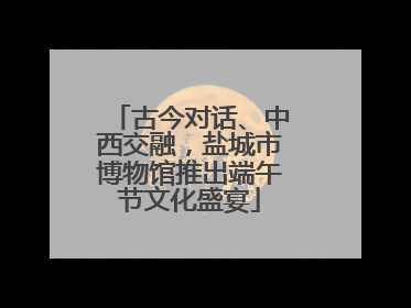 古今对话、中西交融,盐城市博物馆推出端午节文化盛宴