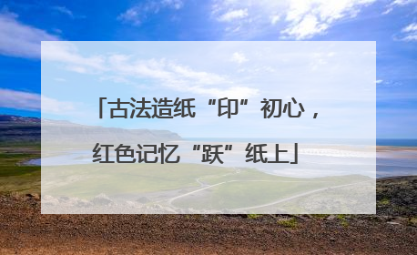 古法造纸“印”初心，红色记忆“跃”纸上