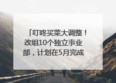 叮咚买菜大调整！改组10个独立事业部，计划在5月完成App端全面改版