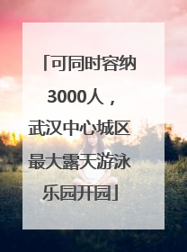 可同时容纳3000人，武汉中心城区最大露天游泳乐园开园