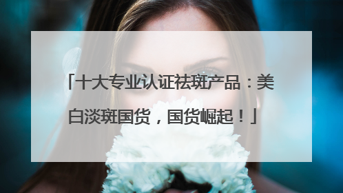 十大专业认证祛斑产品：美白淡斑国货，国货崛起！