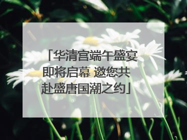 华清宫端午盛宴即将启幕 邀您共赴盛唐国潮之约
