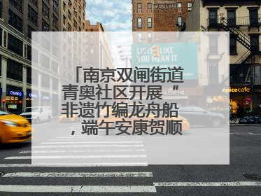 南京双闸街道青奥社区开展“非遗竹编龙舟船，端午安康贺顺遂”主题活动