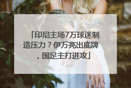 印尼主场7万球迷制造压力？伊万亮出底牌，国足主打进攻