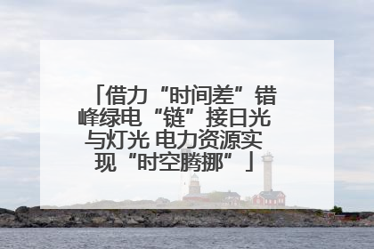 借力“时间差”错峰绿电“链”接日光与灯光 电力资源实现“时空腾挪”