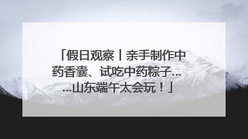 假日观察丨亲手制作中药香囊、试吃中药粽子……山东端午太会玩！