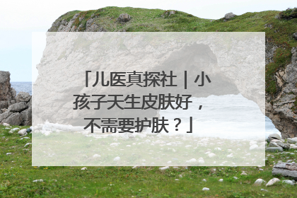 儿医真探社｜小孩子天生皮肤好，不需要护肤？