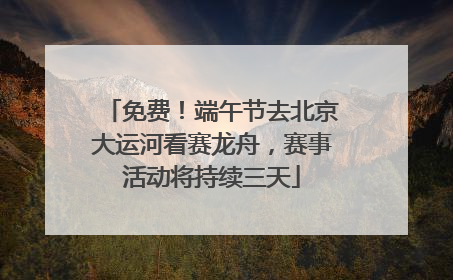 免费！端午节去北京大运河看赛龙舟，赛事活动将持续三天