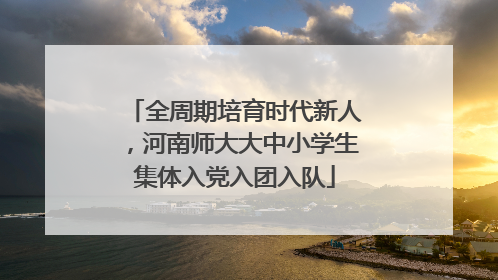 全周期培育时代新人，河南师大大中小学生集体入党入团入队