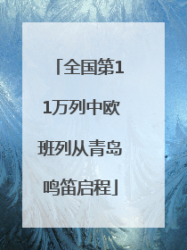 全国第11万列中欧班列从青岛鸣笛启程