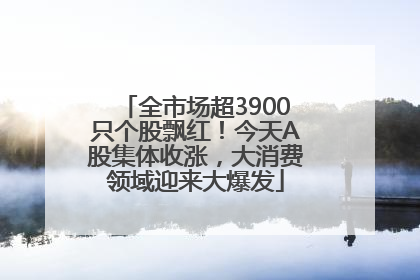全市场超3900只个股飘红！今天A股集体收涨，大消费领域迎来大爆发