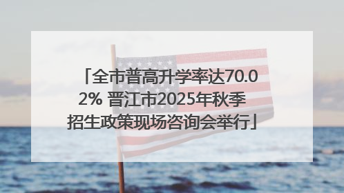 全市普高升学率达70.02% 晋江市2025年秋季招生政策现场咨询会举行