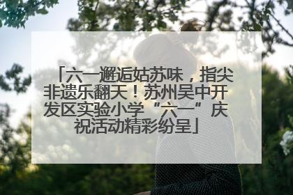 六一邂逅姑苏味，指尖非遗乐翻天！苏州吴中开发区实验小学“六一”庆祝活动精彩纷呈