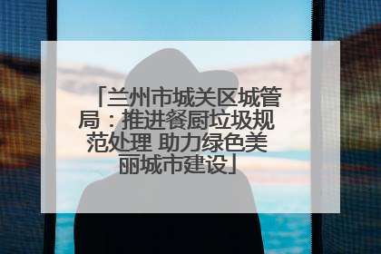 兰州市城关区城管局：推进餐厨垃圾规范处理 助力绿色美丽城市建设