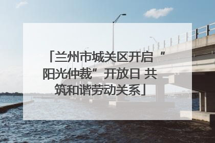兰州市城关区开启“阳光仲裁”开放日 共筑和谐劳动关系