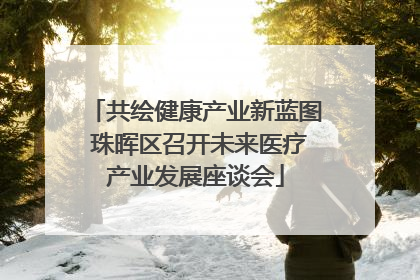 共绘健康产业新蓝图 珠晖区召开未来医疗产业发展座谈会