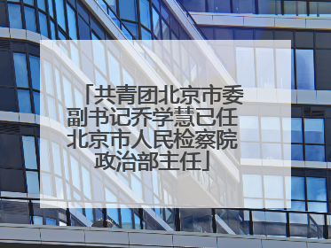 共青团北京市委副书记乔学慧已任北京市人民检察院政治部主任