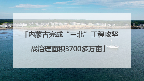 内蒙古完成“三北”工程攻坚战治理面积3700多万亩