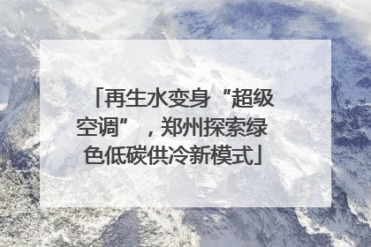 再生水变身“超级空调”，郑州探索绿色低碳供冷新模式