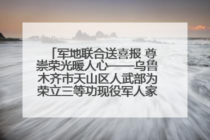 军地联合送喜报 尊崇荣光暖人心——乌鲁木齐市天山区人武部为荣立三等功现役军人家庭送立功喜报