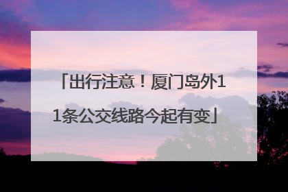 出行注意！厦门岛外11条公交线路今起有变