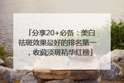 分享20+必备：美白祛斑效果最好的排名第一，收藏淡斑精华红榜