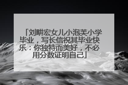 刘畊宏女儿小泡芙小学毕业，写长信祝其毕业快乐：你独特而美好，不必用分数证明自己
