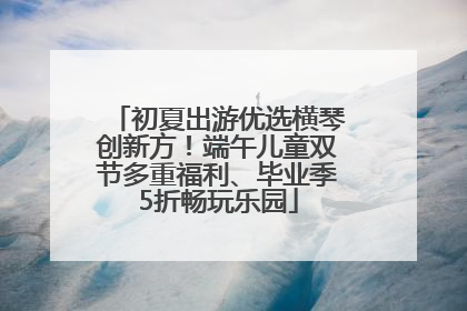 初夏出游优选横琴创新方！端午儿童双节多重福利、毕业季5折畅玩乐园