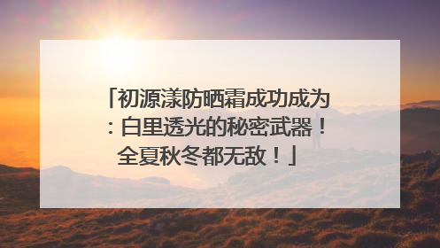初源漾防晒霜成功成为：白里透光的秘密武器！全夏秋冬都无敌！