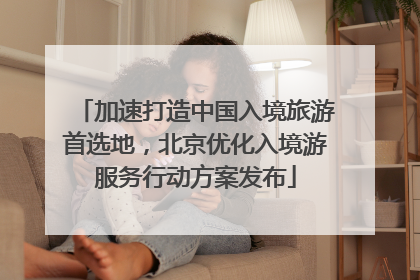加速打造中国入境旅游首选地，北京优化入境游服务行动方案发布