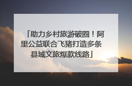 助力乡村旅游破圈！阿里公益联合飞猪打造多条县域文旅爆款线路