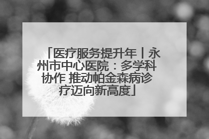医疗服务提升年丨永州市中心医院：多学科协作 推动帕金森病诊疗迈向新高度